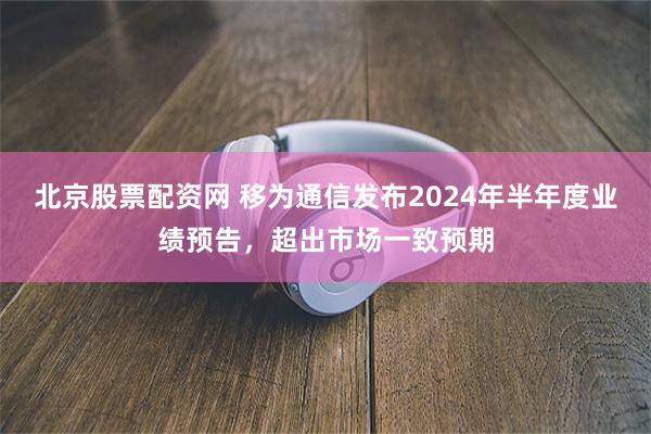 北京股票配资网 移为通信发布2024年半年度业绩预告，超出市场一致预期