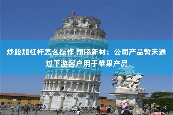 炒股加杠杆怎么操作 翔腾新材：公司产品暂未通过下游客户用于苹果产品