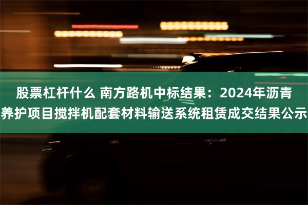 股票杠杆什么 南方路机中标结果：2024年沥青养护项目搅拌机配套材料输送系统租赁成交结果公示