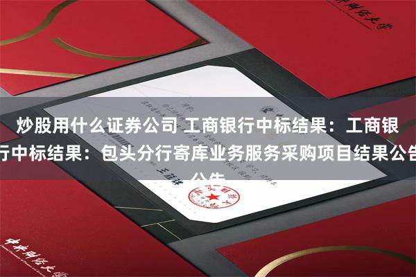 炒股用什么证券公司 工商银行中标结果：工商银行中标结果：包头分行寄库业务服务采购项目结果公告