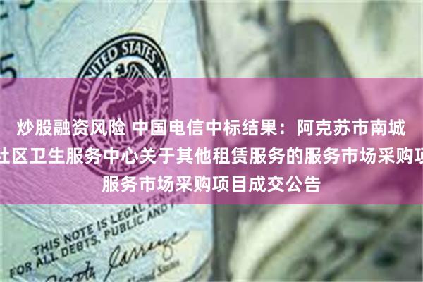 炒股融资风险 中国电信中标结果：阿克苏市南城街道办事处社区卫生服务中心关于其他租赁服务的服务市场采购项目成交公告