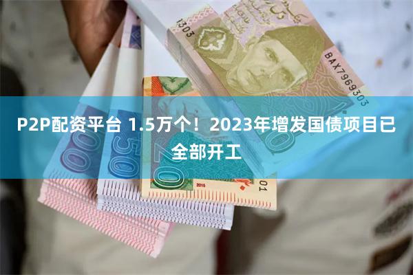 P2P配资平台 1.5万个！2023年增发国债项目已全部开工