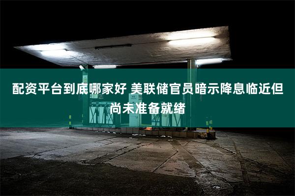 配资平台到底哪家好 美联储官员暗示降息临近但尚未准备就绪