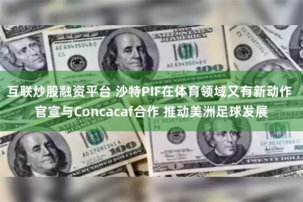 互联炒股融资平台 沙特PIF在体育领域又有新动作 官宣与Concacaf合作 推动美洲足球发展