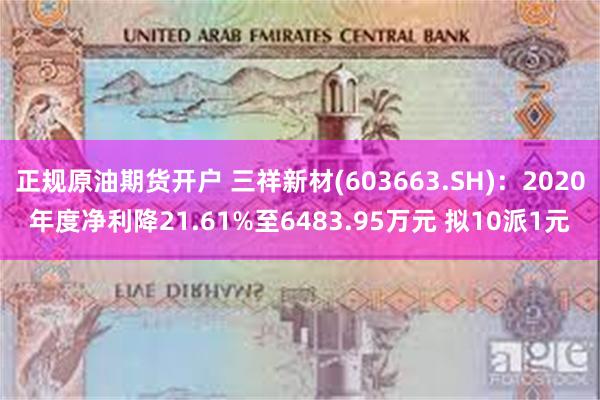 正规原油期货开户 三祥新材(603663.SH)：2020年度净利降21.61%至6483.95万元 拟10派1元