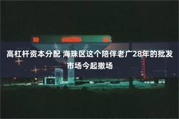 高杠杆资本分配 海珠区这个陪伴老广28年的批发市场今起撤场