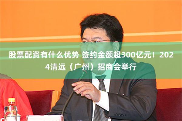 股票配资有什么优势 签约金额超300亿元！2024清远（广州）招商会举行