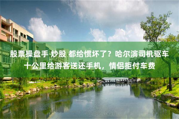 股票操盘手 炒股 都给惯坏了？哈尔滨司机驱车十公里给游客送还手机，情侣拒付车费