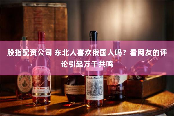 股指配资公司 东北人喜欢俄国人吗？看网友的评论引起万千共鸣