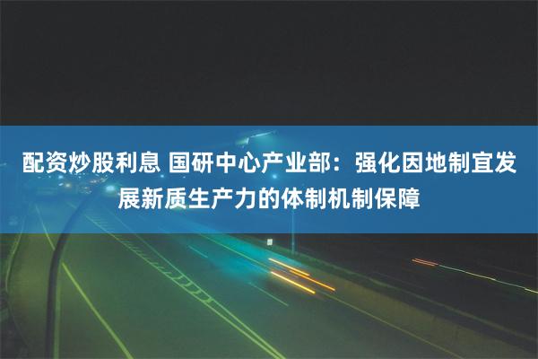 配资炒股利息 国研中心产业部：强化因地制宜发展新质生产力的体制机制保障