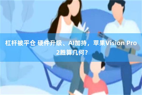 杠杆被平仓 硬件升级、AI加持，苹果Vision Pro 2胜算几何？