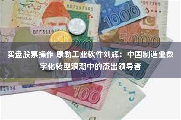 实盘股票操作 康勒工业软件刘辉：中国制造业数字化转型浪潮中的杰出领导者