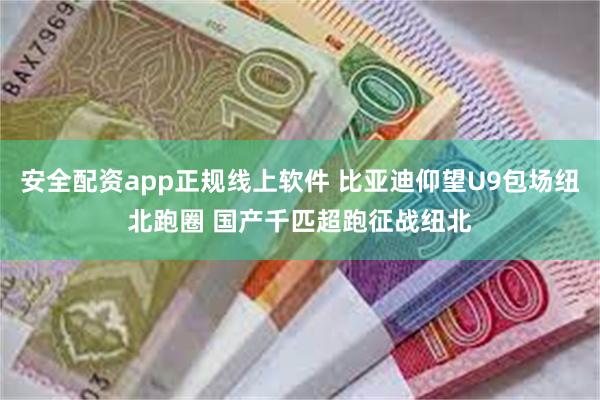 安全配资app正规线上软件 比亚迪仰望U9包场纽北跑圈 国产千匹超跑征战纽北