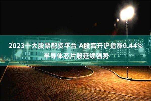 2023十大股票配资平台 A股高开沪指涨0.44% 半导体芯片股延续强势