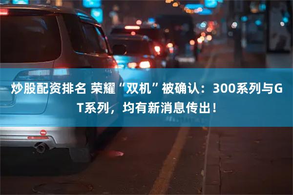 炒股配资排名 荣耀“双机”被确认：300系列与GT系列，均有新消息传出！