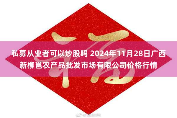 私募从业者可以炒股吗 2024年11月28日广西新柳邕农产品批发市场有限公司价格行情