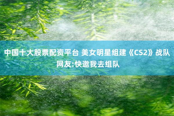 中国十大股票配资平台 美女明星组建《CS2》战队 网友:快邀我去组队