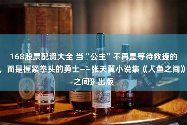 168股票配资大全 当“公主”不再是等待救援的弱者，而是握紧拳头的勇士——张天翼小说集《人鱼之间》出版