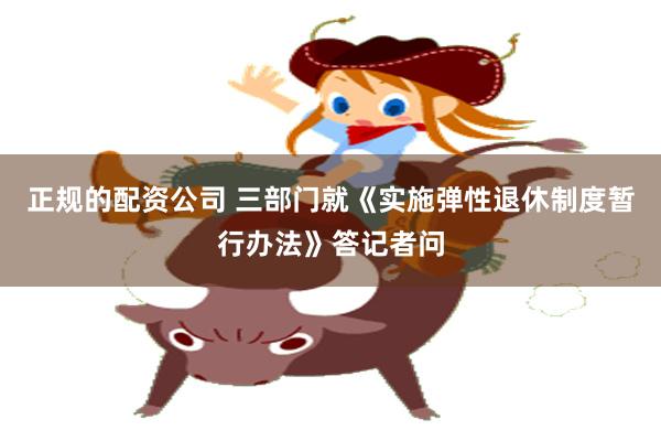 正规的配资公司 三部门就《实施弹性退休制度暂行办法》答记者问