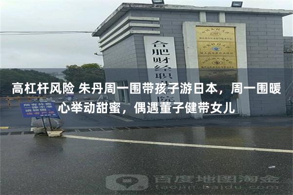 高杠杆风险 朱丹周一围带孩子游日本，周一围暖心举动甜蜜，偶遇董子健带女儿