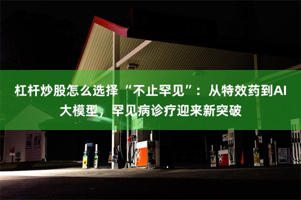 杠杆炒股怎么选择 “不止罕见”：从特效药到AI大模型，罕见病诊疗迎来新突破