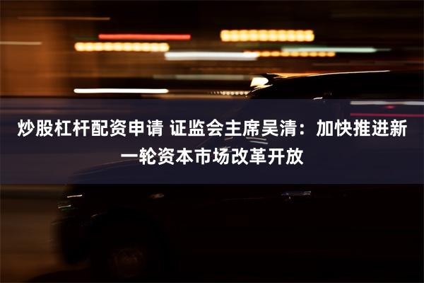 炒股杠杆配资申请 证监会主席吴清：加快推进新一轮资本市场改革开放