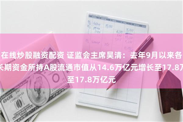 在线炒股融资配资 证监会主席吴清：去年9月以来各类中长期资金所持A股流通市值从14.6万亿元增长至17.8万亿元